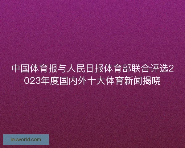 中国体育报与人民日报体育部联合评选2023年度国内外十大体育新闻揭晓